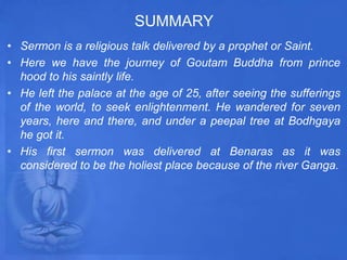 SUMMARY
• Sermon is a religious talk delivered by a prophet or Saint.
• Here we have the journey of Goutam Buddha from prince
hood to his saintly life.
• He left the palace at the age of 25, after seeing the sufferings
of the world, to seek enlightenment. He wandered for seven
years, here and there, and under a peepal tree at Bodhgaya
he got it.
• His first sermon was delivered at Benaras as it was
considered to be the holiest place because of the river Ganga.
 