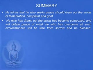 SUMMARY
• He thinks that he who seeks peace should draw out the arrow
of lamentation, complaint and grief.
• He who has drawn out the arrow has become composed, and
will obtain peace of mind; he who has overcome all such
circumstances will be free from sorrow and be blessed.
 