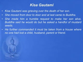 Kisa Gautami
• Kisa Gautami was grieving over the death of her son.
• She moved from door to door and at last came to Buddha.
• She made him a humble request to make her son alive.
Buddha said he would do but he asked a handful of mustard
seeds.
• He further commanded it must be taken from a house where
no one had lost a child, husband, parent or friend.
 