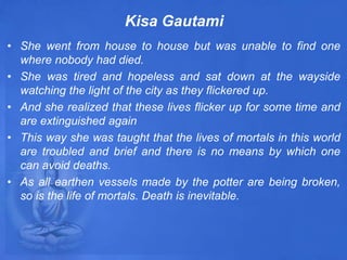Kisa Gautami
• She went from house to house but was unable to find one
where nobody had died.
• She was tired and hopeless and sat down at the wayside
watching the light of the city as they flickered up.
• And she realized that these lives flicker up for some time and
are extinguished again
• This way she was taught that the lives of mortals in this world
are troubled and brief and there is no means by which one
can avoid deaths.
• As all earthen vessels made by the potter are being broken,
so is the life of mortals. Death is inevitable.
 