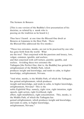 The Sermon At Benares
[This is one version of the Budhha's first presentation of his
doctrine, as related by a monk who is
passing on the tradition as he heard it.]
Thus have I heard: at one time the Blessed One dwelt at
Benares at Isipatana in the Deer Park. There
the Blessed One addressed the five monks:-
"These two extremes, monks, are not to be practiced by one who
has gone forth from the world. What
are the two? That conjoined with the passions and luxury, low,
vulgar, common, ignoble, and useless;
and that conjoined with self-torture, painful, ignoble, and
useless. Avoiding these two extremes the
Tathagata [the Perfect One; that is, the Buddha] has gained the
enlightenment of the Middle Path, which
produces insight and knowledge, and tends to calm, to higher
knowledge, enlightenment, Nirvana.
"And what, monks, is the Middle Path, of which the Tathagata
has gained enlightenment, which produces
insight and knowledge, and tends to calm, to higher knowledge,
enlightenment, Nirvana? This is the
noble Eightfold Way: namely, right view, right intention, right
speech, right action, right livelihood, right
effort, right mindfulness, right concentration. This, monks, is
the Middle Path, of which the Tathagata has
gained enlightenment, which produces insight and knowledge,
and tends to calm, to higher knowledge,
enlightenment, Nirvana."
 