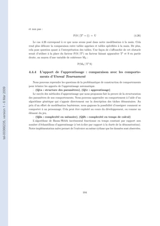 et non pas :

                                                                              P(S | [Tt = i]) = U                                  (4.26)

                                           Le cas 4.26 correspond à ce que nous avons posé dans notre modélisation à la main. Cela
                                       rend plus délicate la comparaison entre tables apprises et tables spéciﬁées à la main. De plus,
                                       cela pose question quant à l’interprétation des tables. Une façon de s’aﬀranchir de cet obstacle
                                       serait d’utiliser à la place du facteur P(S | Tt ) un facteur faisant apparaître Tt et S en partie
                                       droite, au moyen d’une variable de cohérence MS :

                                                                                 P(MS | Tt S)


                                       4.4.4    L’apport de l’apprentissage : comparaison avec les comporte-
                                                ments d’Unreal Tournament
                                           Nous pouvons reprendre les questions de la problématique de construction de comportements
                                       pour éclairer les apports de l’apprentissage automatique.
tel-00366235, version 1 - 6 Mar 2009




                                           – (Q1a : structure des paramètres), (Q1c : apprentissage)
                                           Le succès des méthodes d’apprentissage que nous proposons fait la preuve de la structuration
                                       des paramètres de nos comportements. Nous pouvons apprendre un comportement à l’aide d’un
                                       algorithme générique qui s’appuie directement sur la description des tâches élémentaires. Au
                                       prix d’un eﬀort de modélisation bayésienne, nous gagnons la possibilité d’enseigner comment se
                                       comporter à un personnage. Cela peut être exploité au cours du développement, ou comme un
                                       élément du jeu.
                                           – (Q2a : complexité en mémoire), (Q2b : complexité en temps de calcul)
                                           L’algorithme de Baum-Welch incrémental fonctionne en temps constant par rapport aux
                                       nombre d’échantillons d’apprentissage (c’est-à-dire par rapport à la durée de la démonstration).
                                       Notre implémentation naïve permet de l’exécuter au même rythme que les données sont observées.




                                                                                      104
 