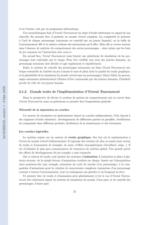 il est l’avatar, soit par un programme informatique.
                                           Ces caractéristiques font d’Unreal Tournament un objet d’étude intéressant en regard de nos
                                       objectifs. En premier lieu, il présente un monde virtuel complexe. La complexité se présente
                                       à l’oeil de chaque personnage (autonome ou contrôlé par un joueur humain), en la taille de
                                       l’environnement 3D et la relative richesse des interactions qu’il oﬀre. Mais elle se trouve surtout
                                       dans l’absence de maîtrise du comportement des autres personnages – alors même que les buts
                                       du jeu reposent sur l’interaction avec ceux-ci.
                                           En second lieu, Unreal Tournament nous fournit une plateforme de simulation où les per-
                                       sonnages sont contraints par le temps. Pour être crédible aux yeux des joueurs humains, un
                                       personnage autonome doit décider et agir rapidement et régulièrement.
                                           Enﬁn, le système de contrôle des personnages autonomes est dans Unreal Tournament une
                                       brique essentielle de l’intérêt du jeu (comme le sont de plein droit la qualité du rendu graphique,
                                       et la plausibilité de la simulation du monde virtuel sans ses personnages). Dans l’idéal, les person-
                                       nages autonomes présenteraient l’illusion d’être commandés par des joueurs humains, d’habileté
                                       proche de celle du vrai joueur humain.
tel-00366235, version 1 - 6 Mar 2009




                                       2.1.2    Grands traits de l’implémentation d’Unreal Tournament
                                          Dans la perspective de décrire le système de gestion de comportements mis en œuvre dans
                                       Unreal Tournament, nous en présentons en premier lieu l’organisation générale.


                                       Nécessité de la séparation en couches

                                          Un moteur de simulation est généralement séparé en couches indépendantes. Cela répond à
                                       des exigences d’ordre industriel : développement de diﬀérentes parties en parallèle, réutilisation
                                       de composants dans diﬀérents produits, facilitation de la maintenance et des extensions.


                                       Les couches logicielles

                                           Le système repose sur un moteur de rendu graphique. Son but est la représentation à
                                       l’écran du monde virtuel tridimensionnel. Il regroupe des routines de plus ou moins haut niveau
                                       de rendu et d’animation de triangles, de murs, d’eﬀets atmosphériques (brouillard, neige...). Il
                                       est d’ordinaire le plus gros consommateur de ressources du système global. Une grande partie
                                       des eﬀorts de développement du jeu complet y sont consacrés.
                                           Sur ce moteur de rendu, sont ajoutés des systèmes d’animation. L’animation se place à plu-
                                       sieurs niveaux, de la simple lecture d’animations stockées sur disque, basées sur l’interpolation
                                       entre positions-clés (par exemple, animation du cycle de marche d’un personnage), à la com-
                                       position d’animations pour la création de mouvements complexes (animation d’un personnage
                                       courant à travers l’environnement, tout en rechargeant son pistolet et en bougeant la tête).
                                           Ce premier bloc de rendu et d’animation peut généralement (c’est le cas d’Unreal Tourna-
                                       ment) être clairement séparé du système de simulation du monde, d’une part, et de contrôle des
                                       personnages, d’autre part.

                                                                                        21
 