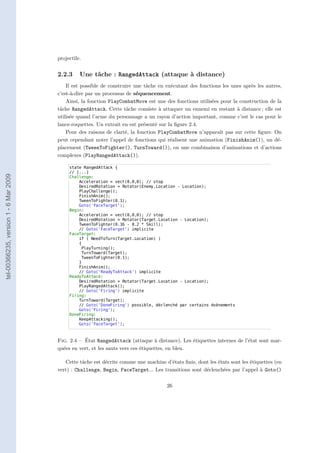projectile.


                                       2.2.3     Une tâche : RangedAttack (attaque à distance)
                                           Il est possible de construire une tâche en exécutant des fonctions les unes après les autres,
                                       c’est-à-dire par un processus de séquencement.
                                           Ainsi, la fonction PlayCombatMove est une des fonctions utilisées pour la construction de la
                                       tâche RangedAttack. Cette tâche consiste à attaquer un ennemi en restant à distance ; elle est
                                       utilisée quand l’arme du personnage a un rayon d’action important, comme c’est le cas pour le
                                       lance-roquettes. Un extrait en est présenté sur la ﬁgure 2.4.
                                           Pour des raisons de clarté, la fonction PlayCombatMove n’apparaît pas sur cette ﬁgure. On
                                       peut cependant noter l’appel de fonctions qui réalisent une animation (FinishAnim()), un dé-
                                       placement (TweenToFighter(), TurnToward()), ou une combinaison d’animations et d’actions
                                       complexes (PlayRangedAttack()).

                                            state RangedAttack {
                                            // [...]
tel-00366235, version 1 - 6 Mar 2009




                                            Challenge:
                                                Acceleration = vect(0,0,0); // stop
                                                DesiredRotation = Rotator(Enemy.Location - Location);
                                                PlayChallenge();
                                                FinishAnim();
                                                TweenToFighter(0.1);
                                                Goto('FaceTarget');
                                            Begin:
                                                Acceleration = vect(0,0,0); // stop
                                                DesiredRotation = Rotator(Target.Location - Location);
                                                TweenToFighter(0.16 - 0.2 * Skill);
                                                // Goto('FaceTarget') implicite
                                            FaceTarget:
                                                if ( NeedToTurn(Target.Location) )
                                                {
                                                 PlayTurning();
                                                 TurnToward(Target);
                                                 TweenToFighter(0.1);
                                                }
                                                FinishAnim();
                                                // Goto('ReadyToAttack') implicite
                                            ReadyToAttack:
                                                DesiredRotation = Rotator(Target.Location - Location);
                                                PlayRangedAttack();
                                                // Goto('Firing') implicite
                                            Firing:
                                                TurnToward(Target);
                                                // Goto('DoneFiring') possible, déclenché par certains évènements
                                                Goto('Firing');
                                            DoneFiring:
                                                KeepAttacking();
                                                Goto('FaceTarget');



                                       Fig. 2.4 – État RangedAttack (attaque à distance). Les étiquettes internes de l’état sont mar-
                                       quées en vert, et les sauts vers ces étiquettes, en bleu.

                                          Cette tâche est décrite comme une machine d’états ﬁnis, dont les états sont les étiquettes (en
                                       vert) : Challenge, Begin, FaceTarget... Les transitions sont déclenchées par l’appel à Goto()

                                                                                      26
 