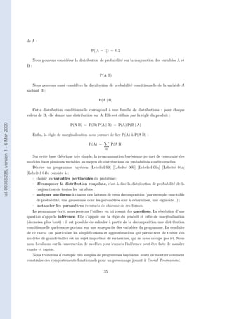 de A :

                                                                               P([A = 1]) = 0.2

                                            Nous pouvons considérer la distribution de probabilité sur la conjonction des variables A et
                                       B:

                                                                                    P(A B)

                                          Nous pouvons aussi considérer la distribution de probabilité conditionnelle de la variable A
                                       sachant B :

                                                                                    P(A | B)

                                           Cette distribution conditionnelle correspond à une famille de distributions : pour chaque
                                       valeur de B, elle donne une distribution sur A. Elle est déﬁnie par la règle du produit :
tel-00366235, version 1 - 6 Mar 2009




                                                                  P(A B) = P(B) P(A | B) = P(A) P(B | A)

                                            Enﬁn, la règle de marginalisation nous permet de lier P(A) à P(A B) :

                                                                              P(A) =        P(A B)
                                                                                        B

                                          Sur cette base théorique très simple, la programmation bayésienne permet de construire des
                                       modèles liant plusieurs variables au moyen de distributions de probabilités conditionnelles.
                                          Décrire un programme bayésien [Lebeltel 99] [Lebeltel 00b] [Lebeltel 00a] [Lebeltel 04a]
                                       [Lebeltel 04b] consiste à :
                                          – choisir les variables pertinentes du problème ;
                                          – décomposer la distribution conjointe, c’est-à-dire la distribution de probabilité de la
                                             conjonction de toutes les variables ;
                                          – assigner une forme à chacun des facteurs de cette décomposition (par exemple : une table
                                             de probabilité, une gaussienne dont les paramètres sont à déterminer, une sigmoïde...) ;
                                          – instancier les paramètres éventuels de chacune de ces formes.
                                          Le programme écrit, nous pouvons l’utiliser en lui posant des questions. La résolution d’une
                                       question s’appelle inférence. Elle s’appuie sur la règle du produit et celle de marginalisation
                                       (énoncées plus haut) : il est possible de calculer à partir de la décomposition une distribution
                                       conditionnelle quelconque portant sur une sous-partie des variables du programme. La conduite
                                       de ce calcul (en particulier les simpliﬁcations et approximations qui permettent de traiter des
                                       modèles de grande taille) est un sujet important de recherches, qui ne nous occupe pas ici. Nous
                                       nous focalisons sur la construction de modèles pour lesquels l’inférence peut être faite de manière
                                       exacte et rapide.
                                          Nous traiterons d’exemple très simples de programmes bayésiens, avant de montrer comment
                                       construire des comportements fonctionnels pour un personnage jouant à Unreal Tournament.

                                                                                       35
 
