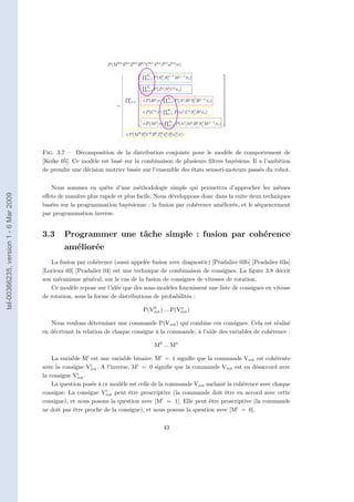 • State variables are internal variables representing useful characteristics of the ro-
                                                                  bot and its surroundings.

                                                                • Behaviour variables indicate which kinds of action the robot can take.

                                                                • Attention variables are responsible for guiding selective perception.

                                                                Figure 1.2 shows the joint distribution equation of the proposed framework, with
                                                             some indications of which terms in the equation effectively relate to the additional cap-
                                                             abilities described above.




                                                             Figure 1.2: Joint distribution of proposed framework. See text for explanation about
                                                             color boxes.
                                       Fig. 3.7 – Décomposition de la distribution conjointe pour le modèle de comportement de
                                       [Koike 05]. Ce modèle est rectangle indicates the part of the equation related to the initial conditions, Il a l’ambition
                                                           A yellow basé sur la combinaison de plusieurs ﬁltres bayésiens.
                                                       or in other words, the values of all variables at the moment the system begins to work.
                                       de prendre une décision motrice marks thesur l’ensemble des the blue sensori-moteurs passés du robot.
                                                       The green rectangle basée dynamics of states, and états rectangle indicates a
                                                             sensor or observation model. The brown rectangle shows the motor command model,
                                                             the red rectangle emphasises the action selection model and the orange rectangle marks
                                                             the selective perception model.
                                          Nous sommes en quête d’une méthodologie simple qui permettra d’approcher les mêmes
tel-00366235, version 1 - 6 Mar 2009




                                       eﬀets de manière plus rapide et plus facile. Nous développons donc dans la suite deux techniques
                                       basées sur la programmation bayésienne : la fusion par cohérence améliorée, et le séquencement
                                       par programmation inverse.


                                       3.3       Programmer une tâche simple : fusion par cohérence
                                                 améliorée
                                          La fusion par cohérence (aussi appelée fusion avec diagnostic) [Pradalier 03b] [Pradalier 03a]
                                       [Lorieux 03] [Pradalier 04] est une technique de combinaison de consignes. La ﬁgure 3.8 décrit
                                       son mécanisme général, sur le cas de la fusion de consignes de vitesses de rotation.
                                          Ce modèle repose sur l’idée que des sous-modèles fournissent une liste de consignes en vitesse
                                       de rotation, sous la forme de distributions de probabilités :
                                                                                               0            n
                                                                                            P(Vrot ) ... P(Vrot )

                                          Nous voulons déterminer une commande P(Vrot ) qui combine ces consignes. Cela est réalisé
                                       en décrivant la relation de chaque consigne à la commande, à l’aide des variables de cohérence :

                                                                                                  M0 ... Mn

                                           La variable Mi est une variable binaire. Mi = 1 signiﬁe que la commande Vrot est cohérente
                                       avec la consigne Vrot . A l’inverse, Mi = 0 signiﬁe que la commande Vrot est en désaccord avec
                                                          i

                                                     i
                                       la consigne Vrot .
                                           La question posée à ce modèle est celle de la commande Vrot sachant la cohérence avec chaque
                                                                i
                                       consigne. La consigne Vrot peut être prescriptive (la commande doit être en accord avec cette
                                       consigne), et nous posons la question avec [Mi = 1]. Elle peut être proscriptive (la commande
                                       ne doit pas être proche de la consigne), et nous posons la question avec [Mi = 0].

                                                                                                        43
 