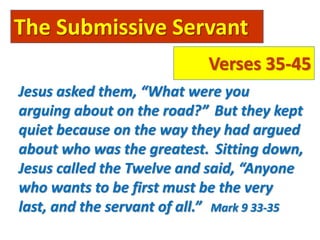 The Submissive Servant
Verses 35-45
Jesus asked them, “What were you
arguing about on the road?” But they kept
quiet because on the way they had argued
about who was the greatest. Sitting down,
Jesus called the Twelve and said, “Anyone
who wants to be first must be the very
last, and the servant of all.” Mark 9 33-35
 