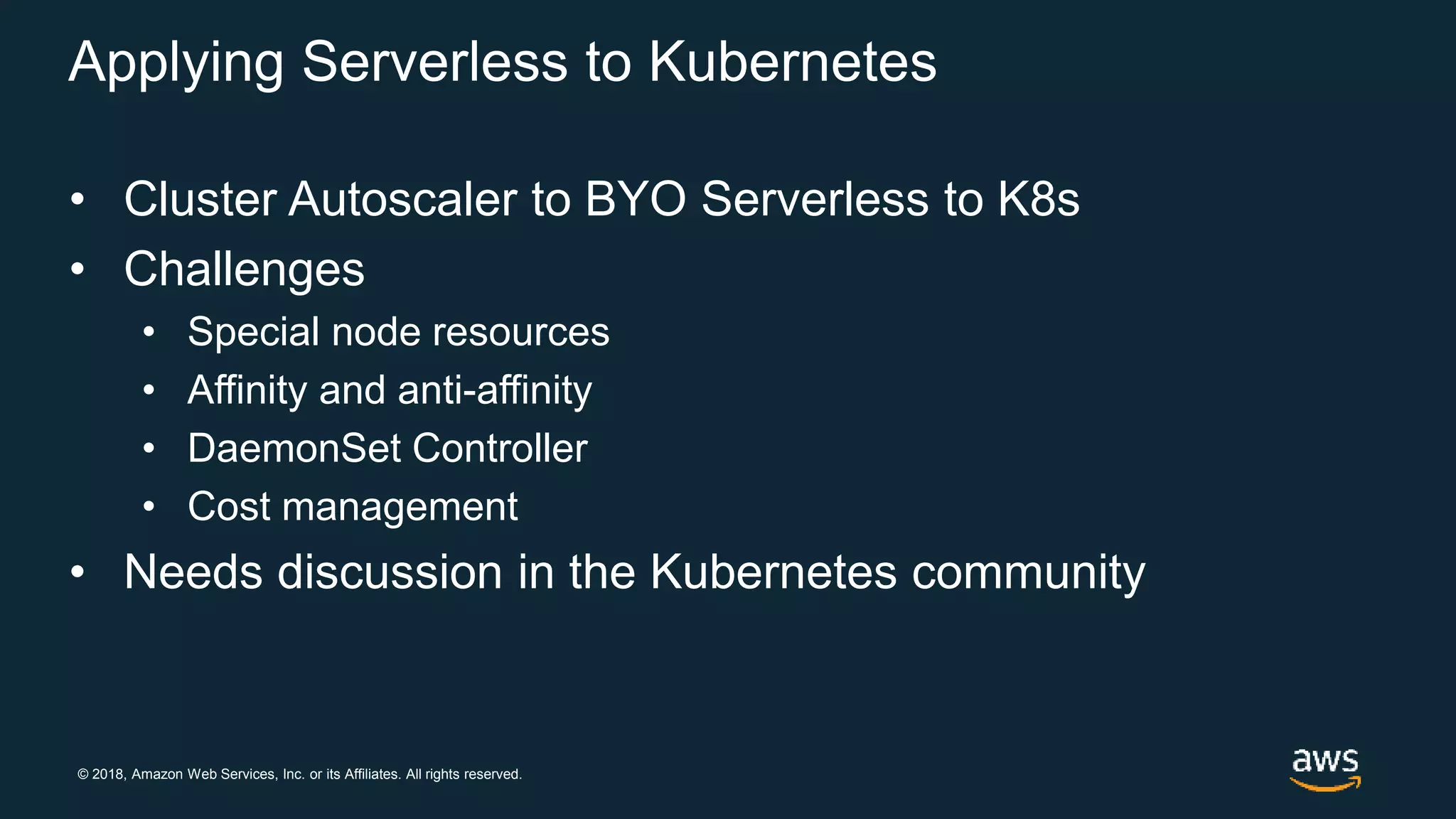 © 2018, Amazon Web Services, Inc. or its Affiliates. All rights reserved.
Applying Serverless to Kubernetes
• Cluster Autoscaler to BYO Serverless to K8s
• Challenges
• Special node resources
• Affinity and anti-affinity
• DaemonSet Controller
• Cost management
• Needs discussion in the Kubernetes community
 