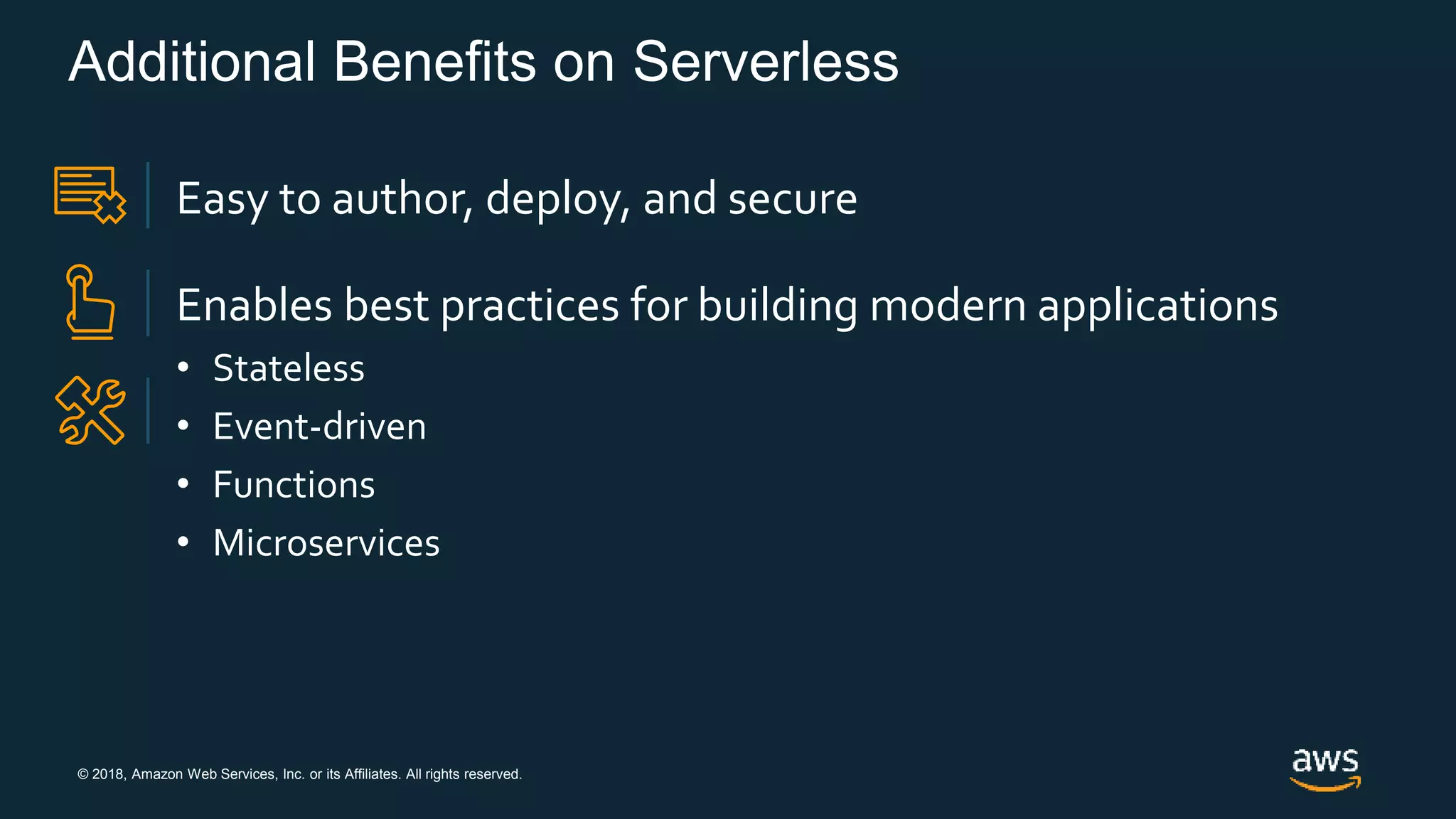 © 2018, Amazon Web Services, Inc. or its Affiliates. All rights reserved.
Additional Benefits on Serverless
Easy to author, deploy, and secure
Enables best practices for building modern applications
• Stateless
• Event-driven
• Functions
• Microservices
 
