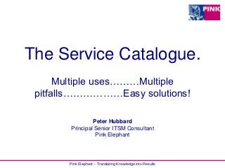 Pink Elephant – Translating Knowledge into Results
The Service Catalogue.
Multiple uses………Multiple
pitfalls………………Easy solutions!
Peter Hubbard
Principal Senior ITSM Consultant
Pink Elephant
 