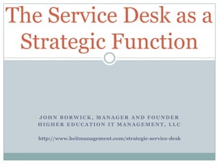 J O H N B O R W I C K , M A N A G E R A N D F O U N D E R
H I G H E R E D U C A T I O N I T M A N A G E M E N T , L L C
http://www.heitmanagement.com/strategic-service-desk
The Service Desk as a
Strategic Function
 