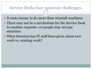 Service Desks face systemic challenges.
 It costs money to do more than reinstall machines.
 There may not be a mechanism for the Service Desk
to escalate requests—or people may not pay
attention.
 What direction has IT staff been given about new
work vs. existing work?
 