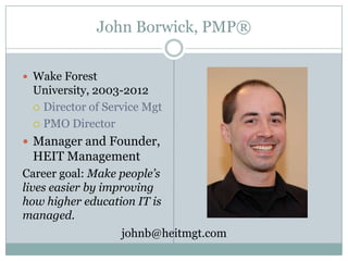 John Borwick, PMP®
 Wake Forest
University, 2003-2012
 Director of Service Mgt
 PMO Director
 Manager and Founder,
HEIT Management
Career goal: Make people’s
lives easier by improving
how higher education IT is
managed.
johnb@heitmgt.com
 