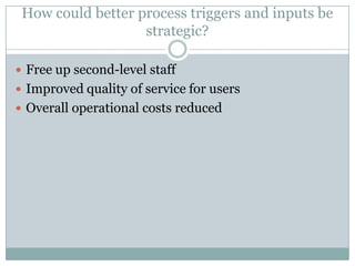 How could better process triggers and inputs be
strategic?
 Free up second-level staff
 Improved quality of service for users
 Overall operational costs reduced
 
