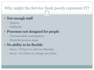 Why might the Service Desk poorly represent IT?
 Not enough staff
 Queues
 Callbacks
 Processes not designed for people
 Unreasonable assumptions
 Wasteful process steps
 No ability to be flexible
 Sorry—I’ll have to call you Monday.
 Sorry—we’d have to charge you $100.
 