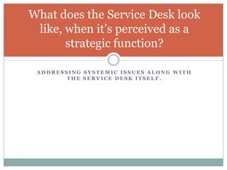A D D R E S S I N G S Y S T E M I C I S S U E S A L O N G W I T H
T H E S E R V I C E D E S K I T S E L F .
What does the Service Desk look
like, when it’s perceived as a
strategic function?
 