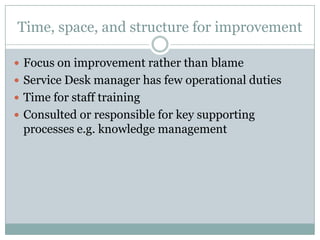 Time, space, and structure for improvement
 Focus on improvement rather than blame
 Service Desk manager has few operational duties
 Time for staff training
 Consulted or responsible for key supporting
processes e.g. knowledge management
 