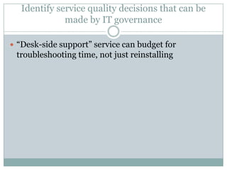 Identify service quality decisions that can be
made by IT governance
 “Desk-side support” service can budget for
troubleshooting time, not just reinstalling
 