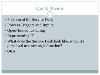 Quick Review
 Position of the Service Desk
 Process Triggers and Inputs
 Open-Ended Listening
 Representing IT
 What does the Service Desk look like, when it’s
perceived as a strategic function?
 Q&A
 