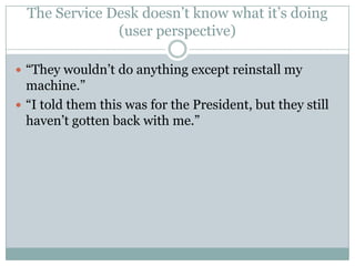 The Service Desk doesn’t know what it’s doing
(user perspective)
 “They wouldn’t do anything except reinstall my
machine.”
 “I told them this was for the President, but they still
haven’t gotten back with me.”
 