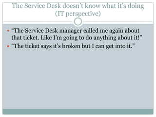 The Service Desk doesn’t know what it’s doing
(IT perspective)
 “The Service Desk manager called me again about
that ticket. Like I’m going to do anything about it!”
 “The ticket says it’s broken but I can get into it.”
 