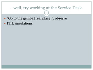 …well, try working at the Service Desk.
 “Go to the gemba [real place]”: observe
 ITIL simulations
 