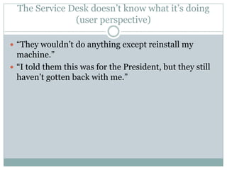 The Service Desk doesn’t know what it’s doing
(user perspective)
 “They wouldn’t do anything except reinstall my
machine.”
 “I told them this was for the President, but they still
haven’t gotten back with me.”
 
