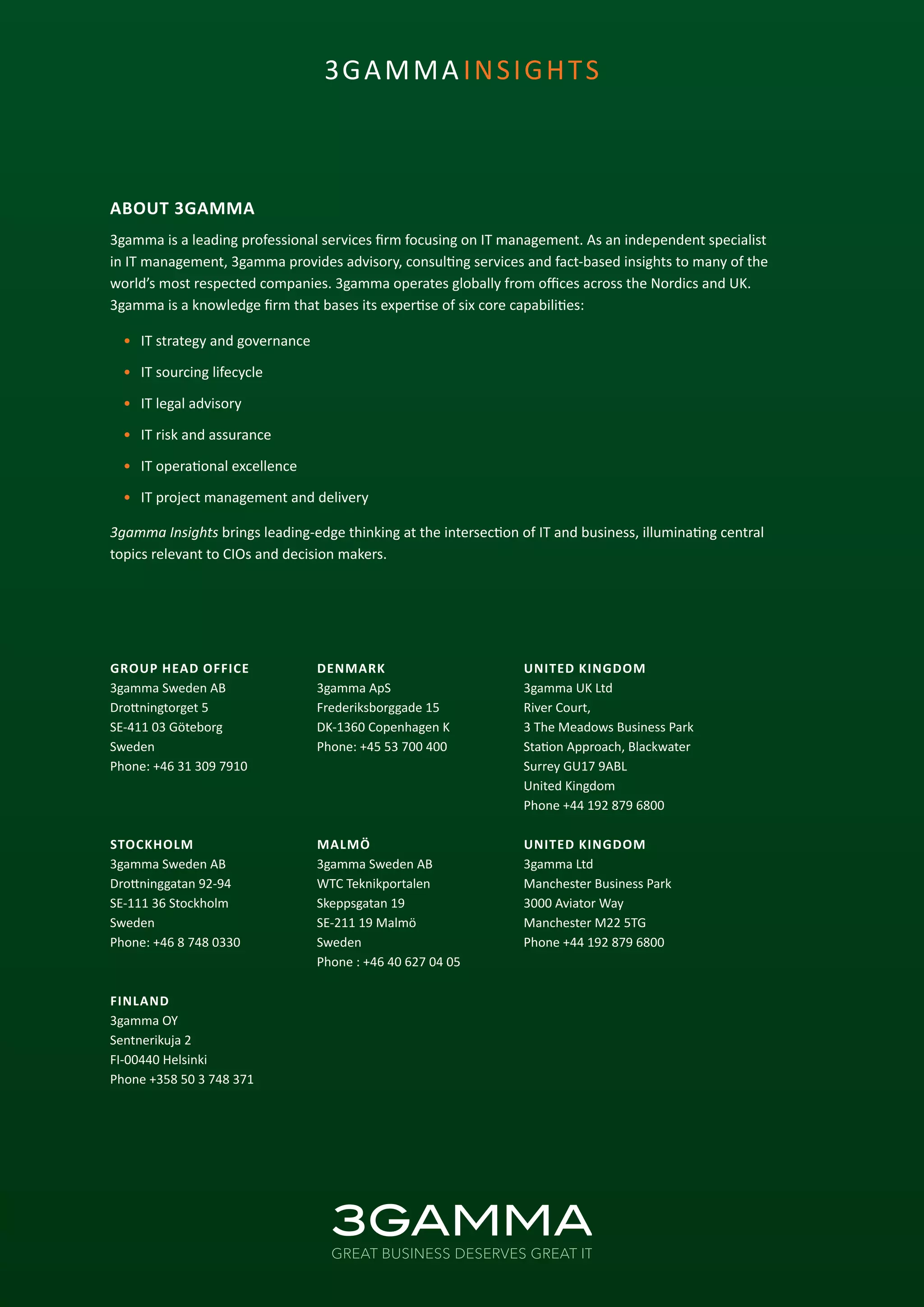 12
ABOUT 3GAMMA
3gamma is a leading professional services firm focusing on IT management. As an independent specialist
in IT management, 3gamma provides advisory, consulting services and fact-based insights to many of the
world’s most respected companies. 3gamma operates globally from offices across the Nordics and UK.
3gamma is a knowledge firm that bases its expertise of six core capabilities:
•	 IT strategy and governance
•	 IT sourcing lifecycle
•	 IT legal advisory
•	 IT risk and assurance
•	 IT operational excellence
•	 IT project management and delivery
3gamma Insights brings leading-edge thinking at the intersection of IT and business, illuminating central
topics relevant to CIOs and decision makers.
GROUP HEAD OFFICE
3gamma Sweden AB
Drottningtorget 5
SE-411 03 Göteborg
Sweden
Phone: +46 31 309 7910
STOCKHOLM
3gamma Sweden AB
Drottninggatan 92-94
SE-111 36 Stockholm
Sweden
Phone: +46 8 748 0330
FINLAND
3gamma OY
Sentnerikuja 2
FI-00440 Helsinki
Phone +358 50 3 748 371
DENMARK
3gamma ApS
Frederiksborggade 15
DK-1360 Copenhagen K
Phone: +45 53 700 400
MALMÖ
3gamma Sweden AB
WTC Teknikportalen
Skeppsgatan 19
SE-211 19 Malmö
Sweden
Phone : +46 40 627 04 05
UNITED KINGDOM
3gamma UK Ltd
River Court,
3 The Meadows Business Park
Station Approach, Blackwater
Surrey GU17 9ABL
United Kingdom
Phone +44 192 879 6800
UNITED KINGDOM
3gamma Ltd
Manchester Business Park
3000 Aviator Way
Manchester M22 5TG
Phone +44 192 879 6800
3GAMMA INSIGHTS
 