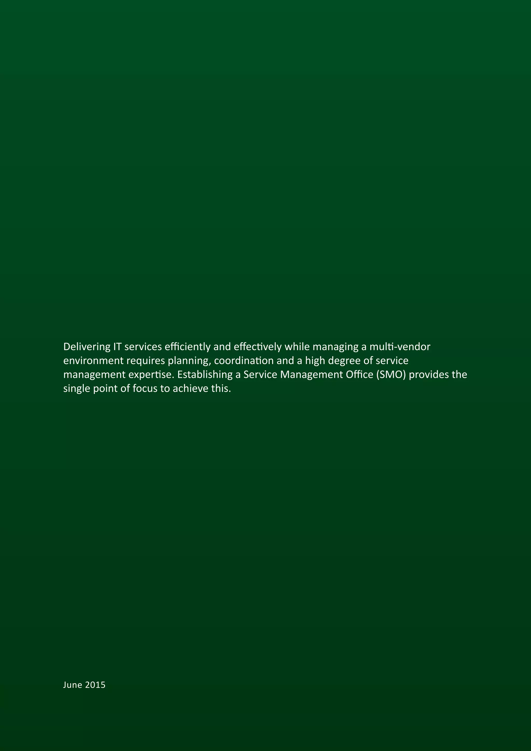 2
Delivering IT services efficiently and effectively while managing a multi-vendor
environment requires planning, coordination and a high degree of service
management expertise. Establishing a Service Management Office (SMO) provides the
single point of focus to achieve this.
June 2015
 