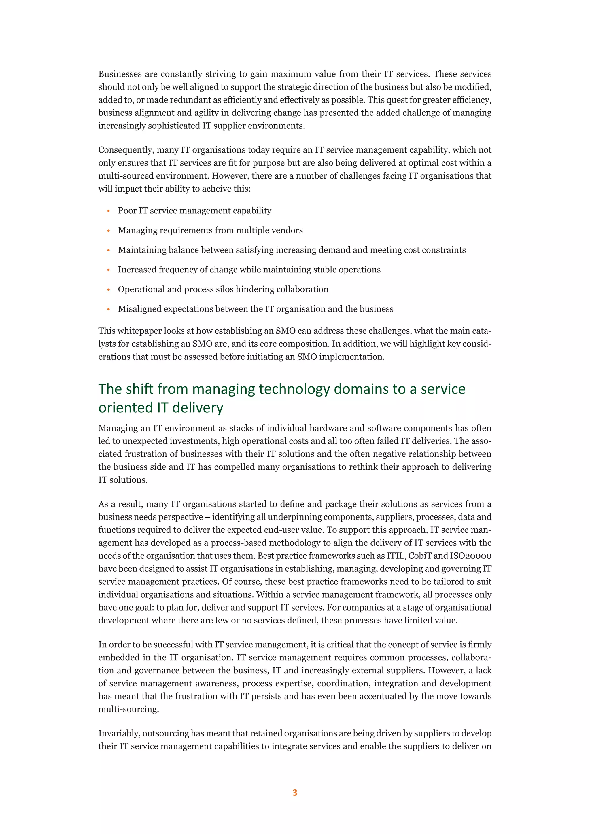 3
Businesses are constantly striving to gain maximum value from their IT services. These services
should not only be well aligned to support the strategic direction of the business but also be modified,
added to, or made redundant as efficiently and effectively as possible. This quest for greater efficiency,
business alignment and agility in delivering change has presented the added challenge of managing
increasingly sophisticated IT supplier environments.
Consequently, many IT organisations today require an IT service management capability, which not
only ensures that IT services are fit for purpose but are also being delivered at optimal cost within a
multi-sourced environment. However, there are a number of challenges facing IT organisations that
will impact their ability to acheive this:
•	 Poor IT service management capability
•	 Managing requirements from multiple vendors
•	 Maintaining balance between satisfying increasing demand and meeting cost constraints
•	 Increased frequency of change while maintaining stable operations
•	 Operational and process silos hindering collaboration
•	 Misaligned expectations between the IT organisation and the business
This whitepaper looks at how establishing an SMO can address these challenges, what the main cata-
lysts for establishing an SMO are, and its core composition. In addition, we will highlight key consid-
erations that must be assessed before initiating an SMO implementation.
The shift from managing technology domains to a service
oriented IT delivery
Managing an IT environment as stacks of individual hardware and software components has often
led to unexpected investments, high operational costs and all too often failed IT deliveries. The asso-
ciated frustration of businesses with their IT solutions and the often negative relationship between
the business side and IT has compelled many organisations to rethink their approach to delivering
IT solutions.
As a result, many IT organisations started to define and package their solutions as services from a
business needs perspective – identifying all underpinning components, suppliers, processes, data and
functions required to deliver the expected end-user value. To support this approach, IT service man-
agement has developed as a process-based methodology to align the delivery of IT services with the
needs of the organisation that uses them. Best practice frameworks such as ITIL, CobiT and ISO20000
have been designed to assist IT organisations in establishing, managing, developing and governing IT
service management practices. Of course, these best practice frameworks need to be tailored to suit
individual organisations and situations. Within a service management framework, all processes only
have one goal: to plan for, deliver and support IT services. For companies at a stage of organisational
development where there are few or no services defined, these processes have limited value.
In order to be successful with IT service management, it is critical that the concept of service is firmly
embedded in the IT organisation. IT service management requires common processes, collabora-
tion and governance between the business, IT and increasingly external suppliers. However, a lack
of service management awareness, process expertise, coordination, integration and development
has meant that the frustration with IT persists and has even been accentuated by the move towards
multi-sourcing.
Invariably, outsourcing has meant that retained organisations are being driven by suppliers to develop
their IT service management capabilities to integrate services and enable the suppliers to deliver on
 