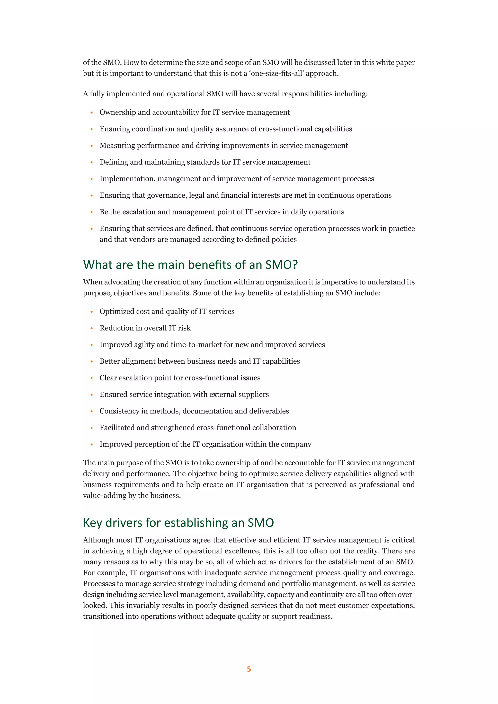 5
of the SMO. How to determine the size and scope of an SMO will be discussed later in this white paper
but it is important to understand that this is not a ‘one-size-fits-all’ approach.
A fully implemented and operational SMO will have several responsibilities including:
•	 Ownership and accountability for IT service management
•	 Ensuring coordination and quality assurance of cross-functional capabilities
•	 Measuring performance and driving improvements in service management
•	 Defining and maintaining standards for IT service management
•	 Implementation, management and improvement of service management processes
•	 Ensuring that governance, legal and financial interests are met in continuous operations
•	 Be the escalation and management point of IT services in daily operations
•	 Ensuring that services are defined, that continuous service operation processes work in practice
and that vendors are managed according to defined policies
What are the main benefits of an SMO?
When advocating the creation of any function within an organisation it is imperative to understand its
purpose, objectives and benefits. Some of the key benefits of establishing an SMO include:
•	 Optimized cost and quality of IT services
•	 Reduction in overall IT risk
•	 Improved agility and time-to-market for new and improved services
•	 Better alignment between business needs and IT capabilities
•	 Clear escalation point for cross-functional issues
•	 Ensured service integration with external suppliers
•	 Consistency in methods, documentation and deliverables
•	 Facilitated and strengthened cross-functional collaboration
•	 Improved perception of the IT organisation within the company
The main purpose of the SMO is to take ownership of and be accountable for IT service management
delivery and performance. The objective being to optimize service delivery capabilities aligned with
business requirements and to help create an IT organisation that is perceived as professional and
value-adding by the business.
Key drivers for establishing an SMO
Although most IT organisations agree that effective and efficient IT service management is critical
in achieving a high degree of operational excellence, this is all too often not the reality. There are
many reasons as to why this may be so, all of which act as drivers for the establishment of an SMO.
For example, IT organisations with inadequate service management process quality and coverage.
Processes to manage service strategy including demand and portfolio management, as well as service
design including service level management, availability, capacity and continuity are all too often over-
looked. This invariably results in poorly designed services that do not meet customer expectations,
transitioned into operations without adequate quality or support readiness.
 