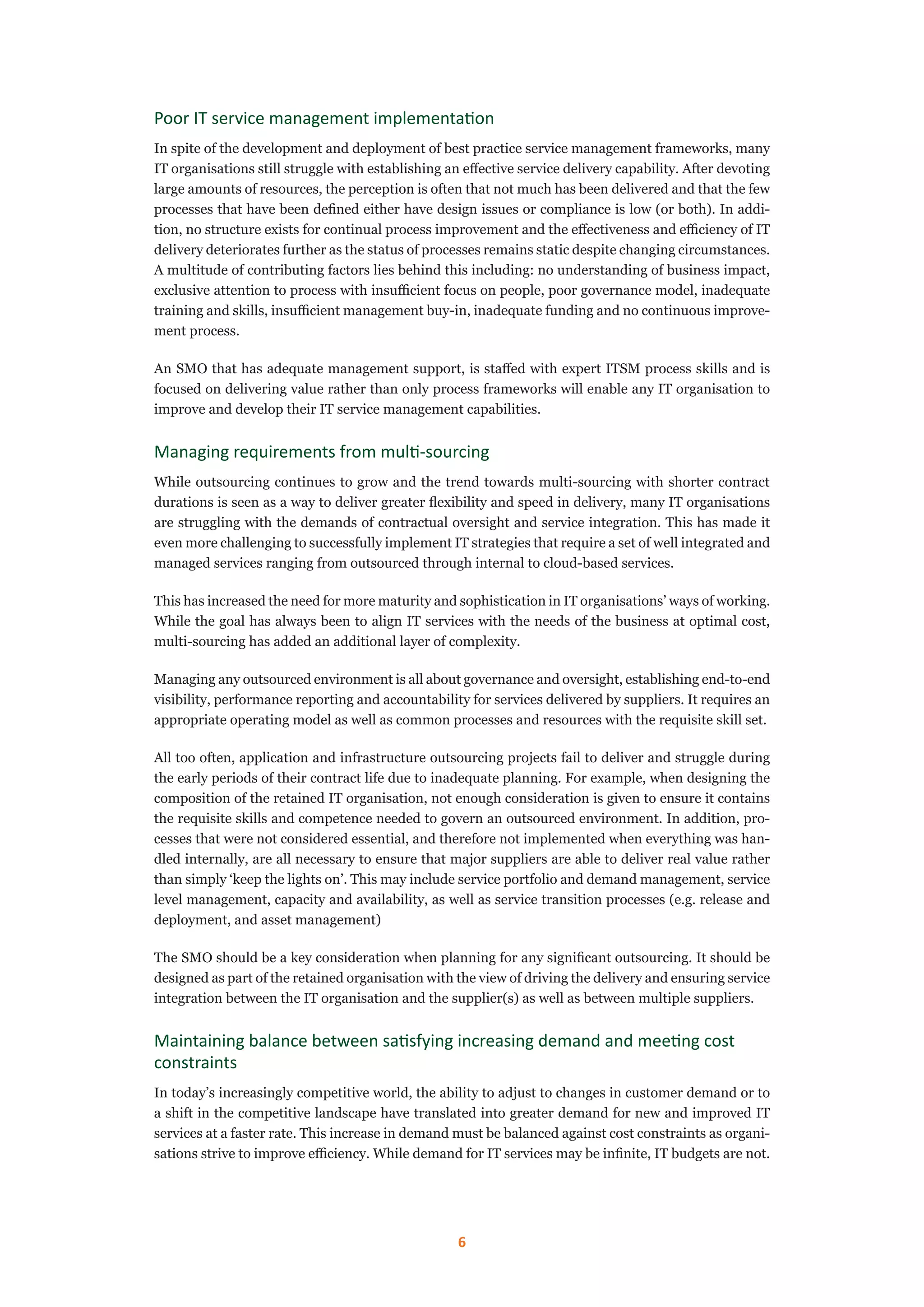 6
Poor IT service management implementation
In spite of the development and deployment of best practice service management frameworks, many
IT organisations still struggle with establishing an effective service delivery capability. After devoting
large amounts of resources, the perception is often that not much has been delivered and that the few
processes that have been defined either have design issues or compliance is low (or both). In addi-
tion, no structure exists for continual process improvement and the effectiveness and efficiency of IT
delivery deteriorates further as the status of processes remains static despite changing circumstances.
A multitude of contributing factors lies behind this including: no understanding of business impact,
exclusive attention to process with insufficient focus on people, poor governance model, inadequate
training and skills, insufficient management buy-in, inadequate funding and no continuous improve-
ment process.
An SMO that has adequate management support, is staffed with expert ITSM process skills and is
focused on delivering value rather than only process frameworks will enable any IT organisation to
improve and develop their IT service management capabilities.
Managing requirements from multi-sourcing
While outsourcing continues to grow and the trend towards multi-sourcing with shorter contract
durations is seen as a way to deliver greater flexibility and speed in delivery, many IT organisations
are struggling with the demands of contractual oversight and service integration. This has made it
even more challenging to successfully implement IT strategies that require a set of well integrated and
managed services ranging from outsourced through internal to cloud-based services.
This has increased the need for more maturity and sophistication in IT organisations’ ways of working.
While the goal has always been to align IT services with the needs of the business at optimal cost,
multi-sourcing has added an additional layer of complexity.
Managing any outsourced environment is all about governance and oversight, establishing end-to-end
visibility, performance reporting and accountability for services delivered by suppliers. It requires an
appropriate operating model as well as common processes and resources with the requisite skill set.
All too often, application and infrastructure outsourcing projects fail to deliver and struggle during
the early periods of their contract life due to inadequate planning. For example, when designing the
composition of the retained IT organisation, not enough consideration is given to ensure it contains
the requisite skills and competence needed to govern an outsourced environment. In addition, pro-
cesses that were not considered essential, and therefore not implemented when everything was han-
dled internally, are all necessary to ensure that major suppliers are able to deliver real value rather
than simply ‘keep the lights on’. This may include service portfolio and demand management, service
level management, capacity and availability, as well as service transition processes (e.g. release and
deployment, and asset management)
The SMO should be a key consideration when planning for any significant outsourcing. It should be
designed as part of the retained organisation with the view of driving the delivery and ensuring service
integration between the IT organisation and the supplier(s) as well as between multiple suppliers.
Maintaining balance between satisfying increasing demand and meeting cost
constraints
In today’s increasingly competitive world, the ability to adjust to changes in customer demand or to
a shift in the competitive landscape have translated into greater demand for new and improved IT
services at a faster rate. This increase in demand must be balanced against cost constraints as organi-
sations strive to improve efficiency. While demand for IT services may be infinite, IT budgets are not.
 