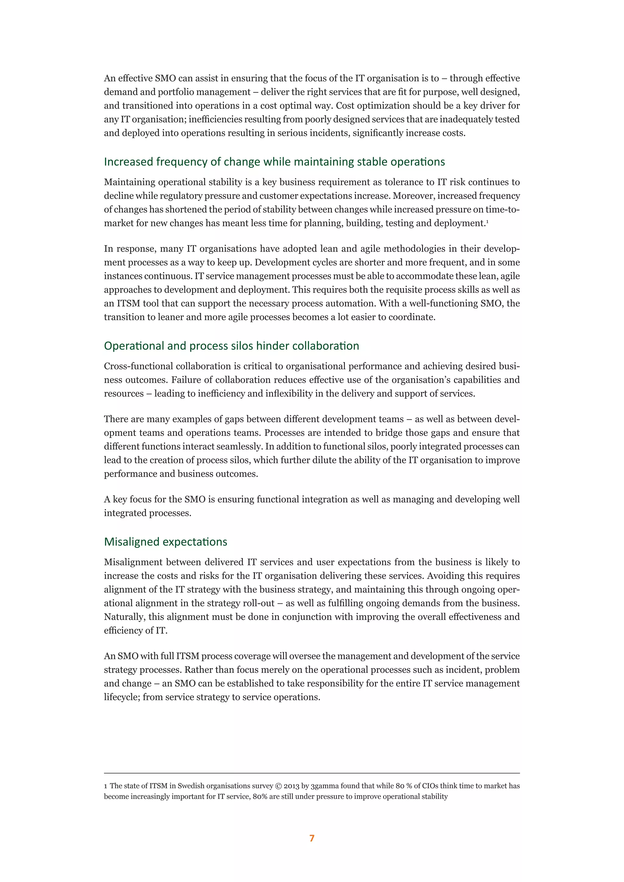 7
An effective SMO can assist in ensuring that the focus of the IT organisation is to – through effective
demand and portfolio management – deliver the right services that are fit for purpose, well designed,
and transitioned into operations in a cost optimal way. Cost optimization should be a key driver for
any IT organisation; inefficiencies resulting from poorly designed services that are inadequately tested
and deployed into operations resulting in serious incidents, significantly increase costs.
Increased frequency of change while maintaining stable operations
Maintaining operational stability is a key business requirement as tolerance to IT risk continues to
decline while regulatory pressure and customer expectations increase. Moreover, increased frequency
of changes has shortened the period of stability between changes while increased pressure on time-to-
market for new changes has meant less time for planning, building, testing and deployment.1
In response, many IT organisations have adopted lean and agile methodologies in their develop-
ment processes as a way to keep up. Development cycles are shorter and more frequent, and in some
instances continuous. IT service management processes must be able to accommodate these lean, agile
approaches to development and deployment. This requires both the requisite process skills as well as
an ITSM tool that can support the necessary process automation. With a well-functioning SMO, the
transition to leaner and more agile processes becomes a lot easier to coordinate.
Operational and process silos hinder collaboration
Cross-functional collaboration is critical to organisational performance and achieving desired busi-
ness outcomes. Failure of collaboration reduces effective use of the organisation’s capabilities and
resources – leading to inefficiency and inflexibility in the delivery and support of services.
There are many examples of gaps between different development teams – as well as between devel-
opment teams and operations teams. Processes are intended to bridge those gaps and ensure that
different functions interact seamlessly. In addition to functional silos, poorly integrated processes can
lead to the creation of process silos, which further dilute the ability of the IT organisation to improve
performance and business outcomes.
A key focus for the SMO is ensuring functional integration as well as managing and developing well
integrated processes.
Misaligned expectations
Misalignment between delivered IT services and user expectations from the business is likely to
increase the costs and risks for the IT organisation delivering these services. Avoiding this requires
alignment of the IT strategy with the business strategy, and maintaining this through ongoing oper-
ational alignment in the strategy roll-out – as well as fulfilling ongoing demands from the business.
Naturally, this alignment must be done in conjunction with improving the overall effectiveness and
efficiency of IT.
An SMO with full ITSM process coverage will oversee the management and development of the service
strategy processes. Rather than focus merely on the operational processes such as incident, problem
and change – an SMO can be established to take responsibility for the entire IT service management
lifecycle; from service strategy to service operations.
1	The state of ITSM in Swedish organisations survey © 2013 by 3gamma found that while 80 % of CIOs think time to market has
become increasingly important for IT service, 80% are still under pressure to improve operational stability
 