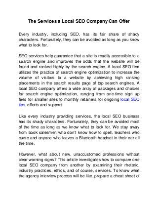 The Services a Local SEO Company Can Offer
Every industry, including SEO, has its fair share of shady
characters. Fortunately, they can be avoided as long as you know
what to look for.
SEO services help guarantee that a site is readily accessible to a
search engine and improves the odds that the website will be
found and ranked highly by the search engine. A local SEO firm
utilizes the practice of search engine optimization to increase the
volume of visitors to a website by achieving high ranking
placements in the search results page of top search engines. A
local SEO company offers a wide array of packages and choices
for search engine optimization, ranging from one-time sign up
fees for smaller sites to monthly retainers for ongoing local SEO
tips, efforts and support.
Like every industry providing services, the local SEO business
has its shady characters. Fortunately, they can be avoided most
of the time as long as we know what to look for. We stay away
from book salesmen who don’t know how to spell, teachers who
curse and anyone who leaves a Bluetooth headset in their ear all
the time.
However, what about new, unaccustomed professions without
clear warning signs? This article investigates how to compare one
local SEO company from another by examining their rhetoric,
industry practices, ethics, and of course, services. To know what
the agency interview process will be like, prepare a cheat sheet of

 