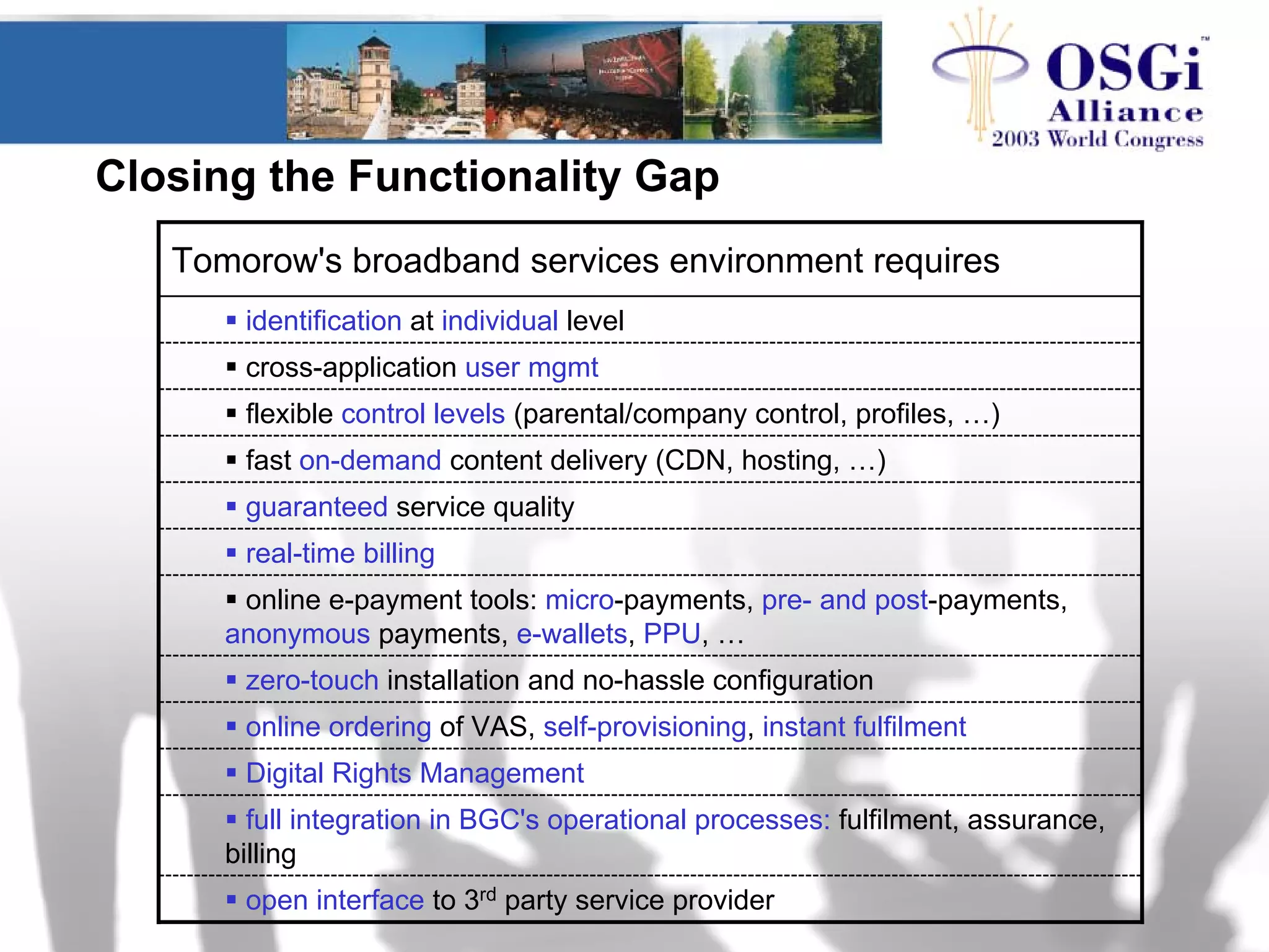 Closing the Functionality Gap
online ordering of VAS, self-provisioning, instant fulfilment
Digital Rights Management
full integration in BGC's operational processes: fulfilment, assurance,
billing
open interface to 3rd party service provider
zero-touch installation and no-hassle configuration
online e-payment tools: micro-payments, pre- and post-payments,
anonymous payments, e-wallets, PPU, …
real-time billing
guaranteed service quality
fast on-demand content delivery (CDN, hosting, …)
flexible control levels (parental/company control, profiles, …)
cross-application user mgmt
identification at individual level
Tomorow's broadband services environment requires
 