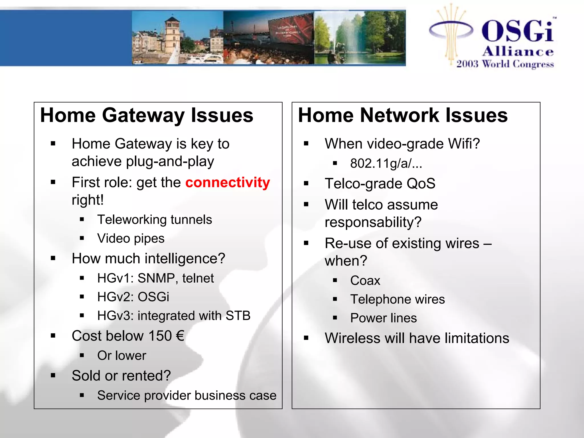 Home Gateway Issues
Home Gateway is key to
achieve plug-and-play
First role: get the connectivity
right!
Teleworking tunnels
Video pipes
How much intelligence?
HGv1: SNMP, telnet
HGv2: OSGi
HGv3: integrated with STB
Cost below 150 €
Or lower
Sold or rented?
Service provider business case
When video-grade Wifi?
802.11g/a/...
Telco-grade QoS
Will telco assume
responsability?
Re-use of existing wires –
when?
Coax
Telephone wires
Power lines
Wireless will have limitations
Home Network Issues
 