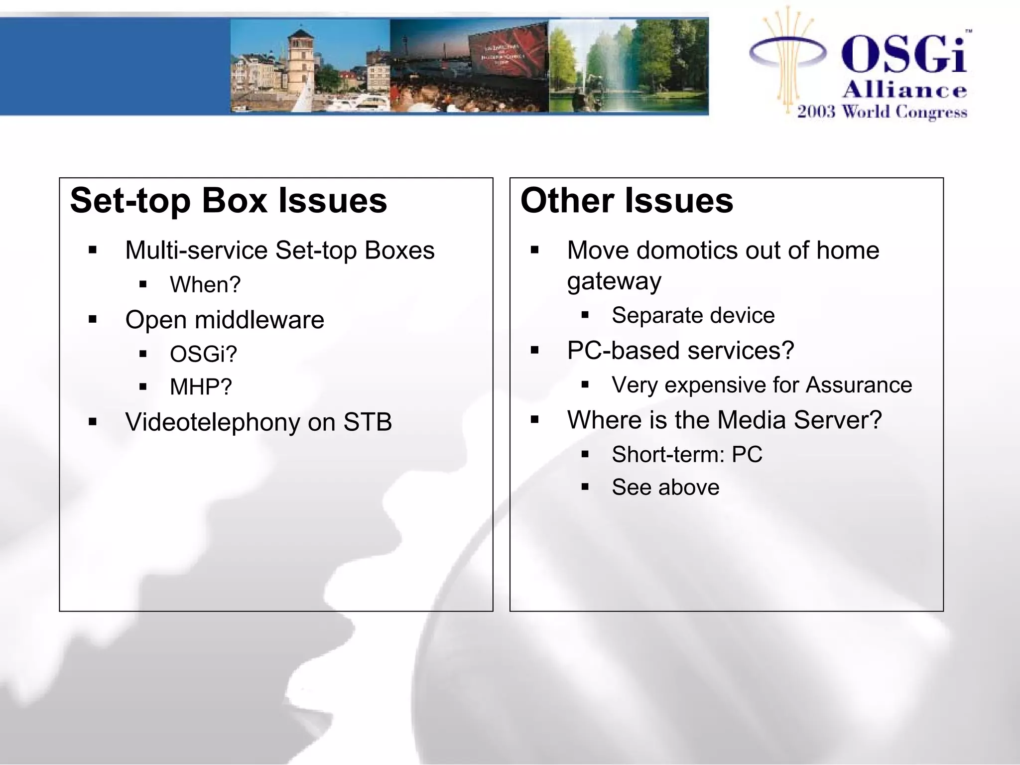 Set-top Box Issues
Multi-service Set-top Boxes
When?
Open middleware
OSGi?
MHP?
Videotelephony on STB
Move domotics out of home
gateway
Separate device
PC-based services?
Very expensive for Assurance
Where is the Media Server?
Short-term: PC
See above
Other Issues
 