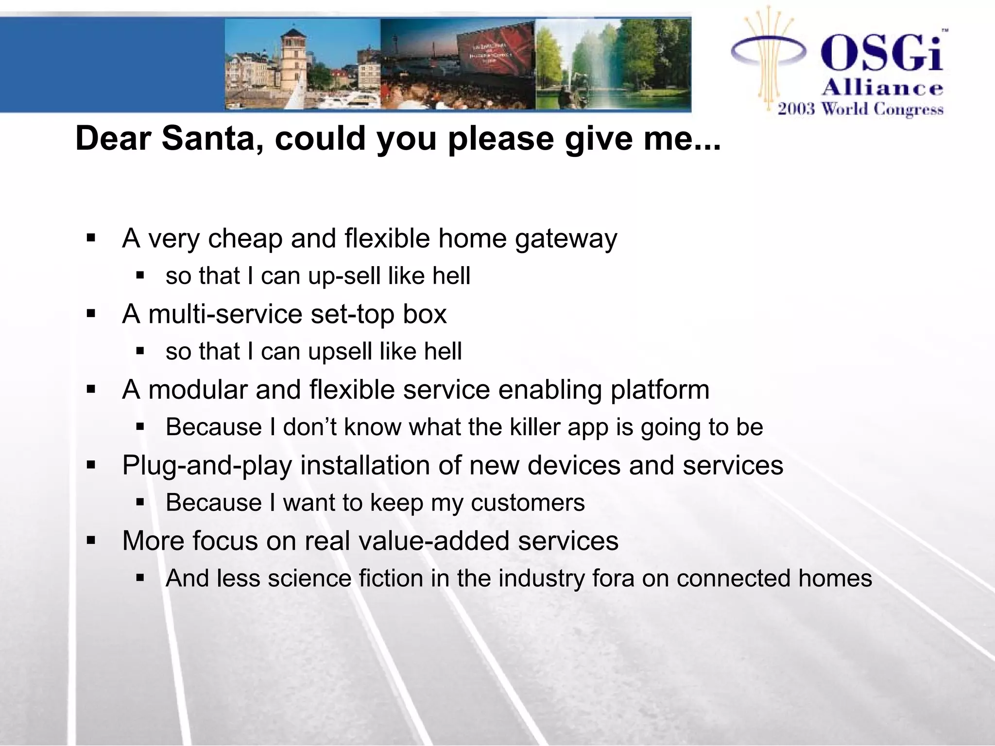 Dear Santa, could you please give me...
A very cheap and flexible home gateway
so that I can up-sell like hell
A multi-service set-top box
so that I can upsell like hell
A modular and flexible service enabling platform
Because I don’t know what the killer app is going to be
Plug-and-play installation of new devices and services
Because I want to keep my customers
More focus on real value-added services
And less science fiction in the industry fora on connected homes
 