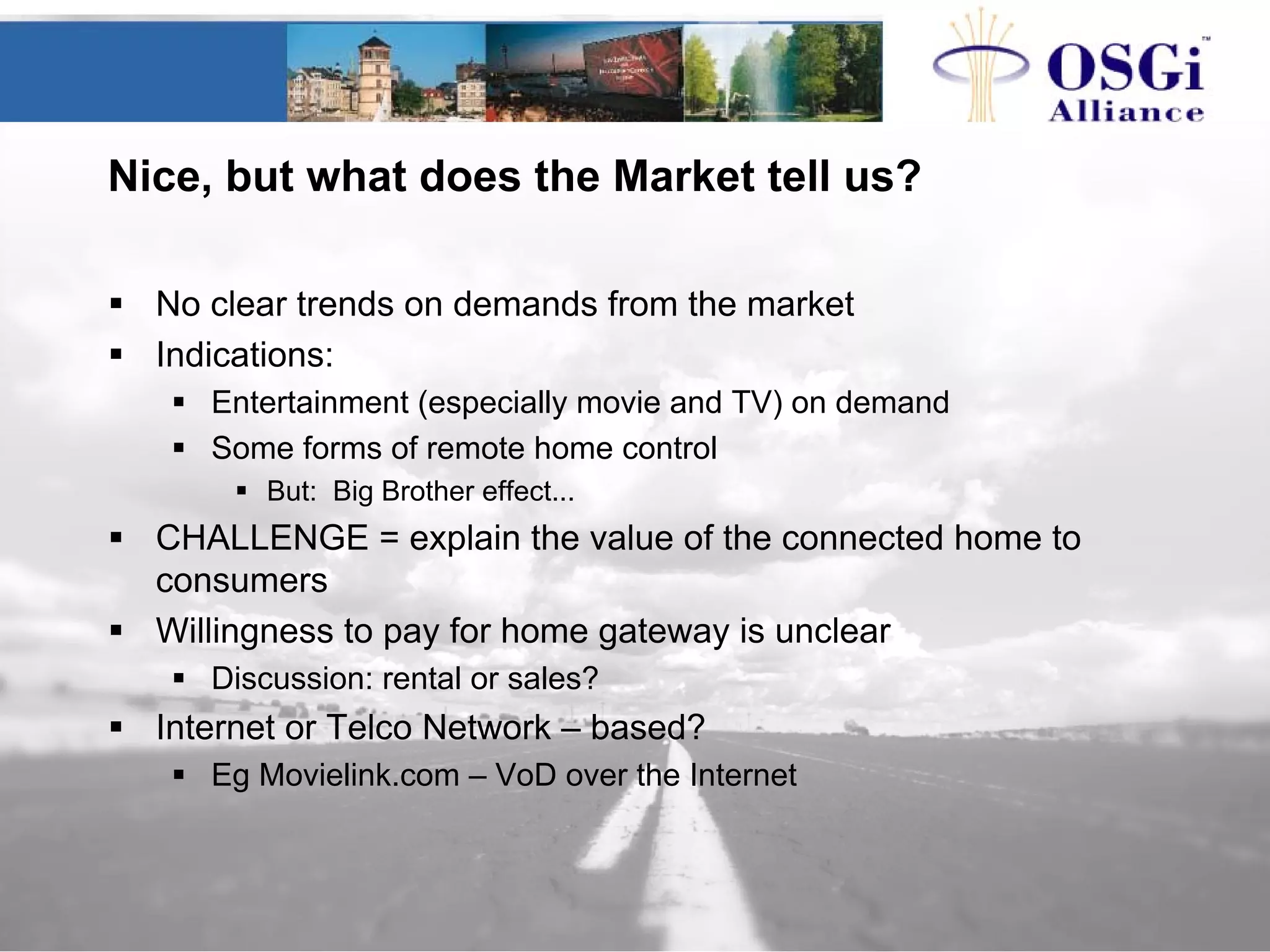 Nice, but what does the Market tell us?
No clear trends on demands from the market
Indications:
Entertainment (especially movie and TV) on demand
Some forms of remote home control
But: Big Brother effect...
CHALLENGE = explain the value of the connected home to
consumers
Willingness to pay for home gateway is unclear
Discussion: rental or sales?
Internet or Telco Network – based?
Eg Movielink.com – VoD over the Internet
 