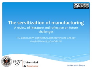 The servitization of manufacturing
  A review of literature and reflection on future
                     challenges
   T.S. Baines, H.W. Lightfoot, O. Benedettini and J.M.Kay
               Cranfield University, Cranfield, UK




                                                     Desirée Suárez Santana
 