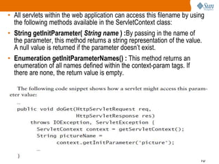 10
• All servlets within the web application can access this filename by using
the following methods available in the ServletContext class:
• String getInitParameter( String name ) :By passing in the name of
the parameter, this method returns a string representation of the value.
A null value is returned if the parameter doesn’t exist.
• Enumeration getInitParameterNames() : This method returns an
enumeration of all names defined within the context-param tags. If
there are none, the return value is empty.
 