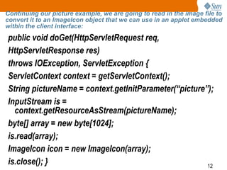 12
Continuing our picture example, we are going to read in the image file to
convert it to an ImageIcon object that we can use in an applet embedded
within the client interface:
public void doGet(HttpServletRequest req,
HttpServletResponse res)
throws IOException, ServletException {
ServletContext context = getServletContext();
String pictureName = context.getInitParameter(“picture”);
InputStream is =
context.getResourceAsStream(pictureName);
byte[] array = new byte[1024];
is.read(array);
ImageIcon icon = new ImageIcon(array);
is.close(); }
 