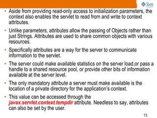 13
• Aside from providing read-only access to initialization parameters, the
context also enables the servlet to read from and write to context
attributes.
• Unlike parameters, attributes allow the passing of Objects rather than
just Strings. Attributes are used to share common objects with various
resources.
• Specifically attributes are a way for the server to communicate
information to the servlet.
• The server could make available statistics on the server load,or pass a
handle to a shared resource pool, or provide other bits of information
available at the server level.
• The only mandatory attribute a server must make available is the
location of a private directory for the application’s context.
• This value can be accessed through the
javax.servlet.context.tempdir attribute. Needless to say, attributes
can also be set by the user.
 