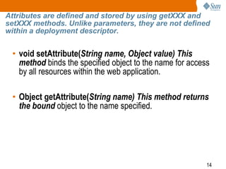 14
Attributes are defined and stored by using getXXX and
setXXX methods. Unlike parameters, they are not defined
within a deployment descriptor.
• void setAttribute(String name, Object value) This
method binds the specified object to the name for access
by all resources within the web application.
• Object getAttribute(String name) This method returns
the bound object to the name specified.
 