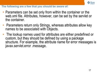 17
The following are a few that you should be aware of:
• Parameters can be set only from within the container or the
web.xml file. Attributes, however, can be set by the servlet or
the container.
• Parameters return only Strings, whereas attributes allow key
names to be associated with Objects.
• The lookup names used for attributes are either predefined or
custom, but they should be defined by using a package
structure. For example, the attribute name for error messages is
javax.servlet.error .message.
 