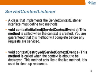 19
ServletContextListener
• A class that implements the ServletContextListener
interface must define two methods:
• void contextInitialized(ServletContextEvent e) This
method is called when the context is created. You are
guaranteed that this method will complete before any
requests are serviced.
• void contextDestroyed(ServletContextEvent e) This
method is called when the context is about to be
destroyed. This method acts like a finalize method. It is
used to clean up resources.
 