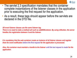 24
• The servlet 2.3 specification mandates that the container
complete instantiations of the listener classes in the application
prior to executing the first request for the application.
• As a result, these tags should appear before the servlets are
declared in the DTD file.
All event listener classes use the same listener tag.
There is no need to make a method call such as addXXXListener. By using reflection, the server
handles the registration between it and the listener.
It is mandatory that the web container create an instance of all listener classes and register
them for event notification before the first request for the application is processed.
Also, the container must maintain a handle to the listener until the last request is made for the
application.
 