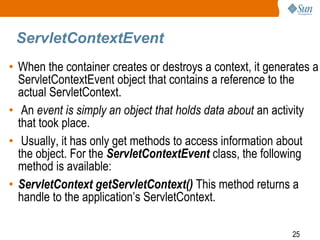 25
ServletContextEvent
• When the container creates or destroys a context, it generates a
ServletContextEvent object that contains a reference to the
actual ServletContext.
• An event is simply an object that holds data about an activity
that took place.
• Usually, it has only get methods to access information about
the object. For the ServletContextEvent class, the following
method is available:
• ServletContext getServletContext() This method returns a
handle to the application’s ServletContext.
 