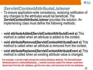 26
ServletContextAttributeListener
• To ensure application-wide consistency, receiving notification of
any changes to the attributes would be beneficial. The
ServletContextAttributeListener provides the solution. An
implementing class must define the following methods:
• void attributeAdded(ServletContextAttributeEvent e) This
method is called when an attribute is added to the context.
• void attributeRemoved(ServletContextAttributeEvent e) This
method is called when an attribute is removed from the context.
• void attributeReplaced(ServletContextAttributeEvent e) This
method is called when an existing attribute value is changed.
For example, a servlet might change the context database attribute. The ServletContext
AttributeListener’s attributeReplaced(…) method would be called.The listener could then
disconnect from the old database, get the new value, and reconnect to the new database.
 