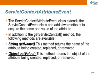 27
ServletContextAttributeEvent
• The ServletContextAttributeEvent class extends the
ServletContextEvent class and adds two methods to
acquire the name and value of the attribute.
• In addition to the getServletContext() method, the
following methods are available:
• String getName() This method returns the name of the
attribute being created, replaced, or removed.
• Object getValue() This method returns the object of the
attribute being created, replaced, or removed.
 